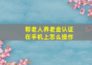 帮老人养老金认证在手机上怎么操作