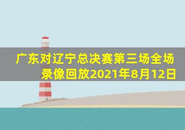 广东对辽宁总决赛第三场全场录像回放2021年8月12日