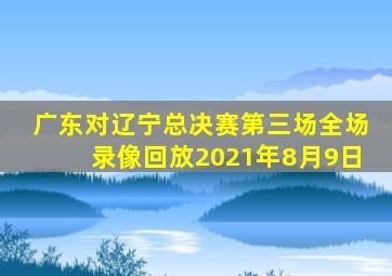 广东对辽宁总决赛第三场全场录像回放2021年8月9日