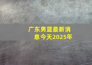 广东男篮最新消息今天2025年