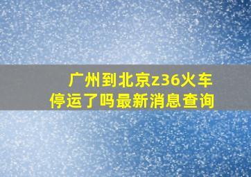 广州到北京z36火车停运了吗最新消息查询