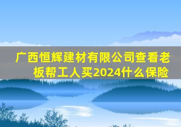 广西恒辉建材有限公司查看老板帮工人买2024什么保险