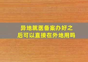 异地就医备案办好之后可以直接在外地用吗