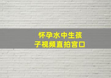 怀孕水中生孩子视频直拍宫口