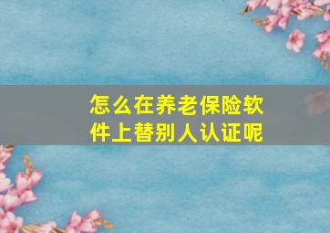 怎么在养老保险软件上替别人认证呢