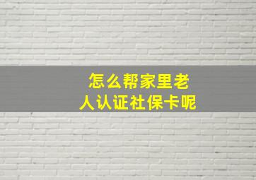 怎么帮家里老人认证社保卡呢