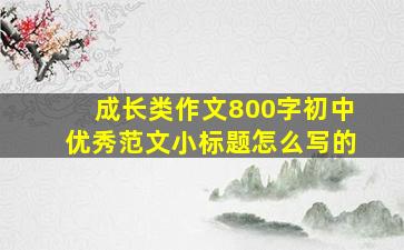 成长类作文800字初中优秀范文小标题怎么写的