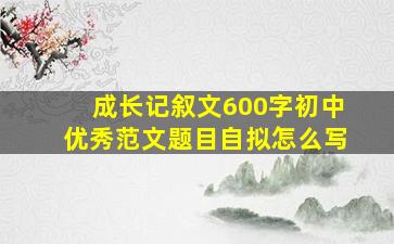 成长记叙文600字初中优秀范文题目自拟怎么写