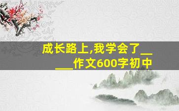 成长路上,我学会了_____作文600字初中