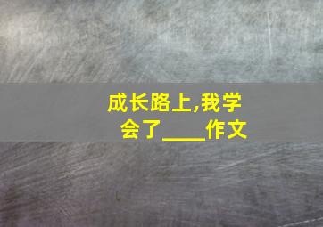 成长路上,我学会了____作文