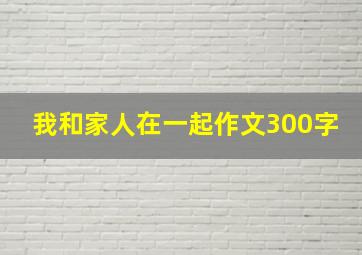 我和家人在一起作文300字