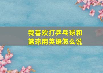 我喜欢打乒乓球和篮球用英语怎么说