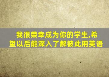 我很荣幸成为你的学生,希望以后能深入了解彼此用英语