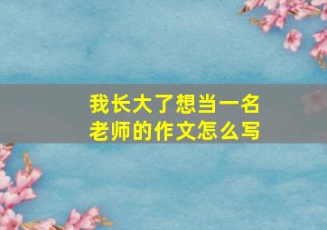 我长大了想当一名老师的作文怎么写