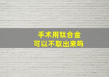 手术用钛合金可以不取出来吗