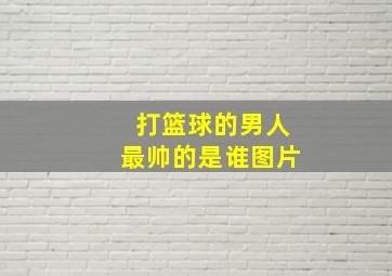 打篮球的男人最帅的是谁图片