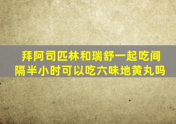 拜阿司匹林和瑞舒一起吃间隔半小时可以吃六味地黄丸吗