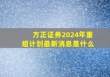 方正证券2024年重组计划最新消息是什么