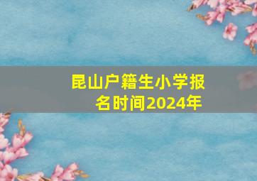 昆山户籍生小学报名时间2024年