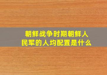 朝鲜战争时期朝鲜人民军的人均配置是什么