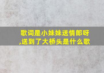 歌词是小妹妹送情郎呀,送到了大桥头是什么歌