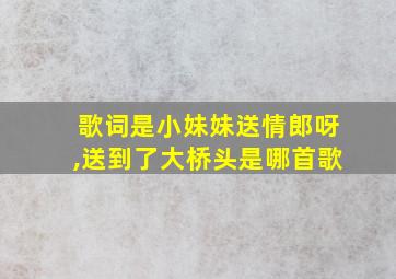 歌词是小妹妹送情郎呀,送到了大桥头是哪首歌