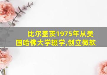 比尔盖茨1975年从美国哈佛大学辍学,创立微软