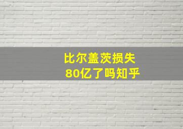 比尔盖茨损失80亿了吗知乎