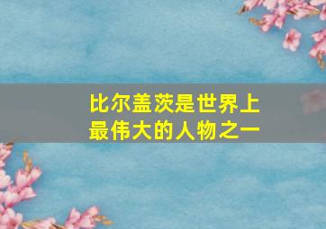 比尔盖茨是世界上最伟大的人物之一