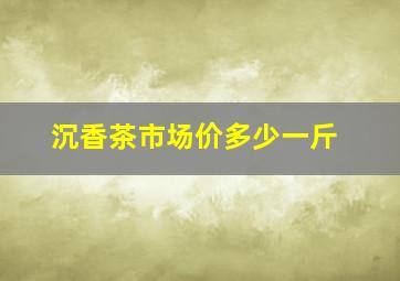 沉香茶市场价多少一斤