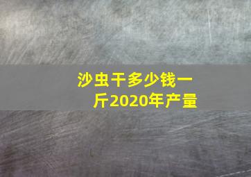 沙虫干多少钱一斤2020年产量