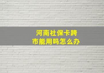 河南社保卡跨市能用吗怎么办