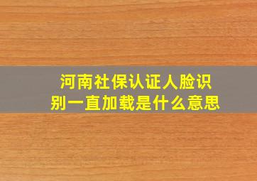 河南社保认证人脸识别一直加载是什么意思