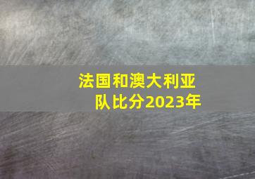 法国和澳大利亚队比分2023年