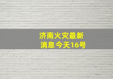 济南火灾最新消息今天16号