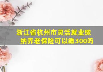 浙江省杭州市灵活就业缴纳养老保险可以缴300吗