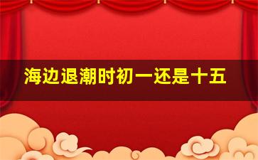 海边退潮时初一还是十五