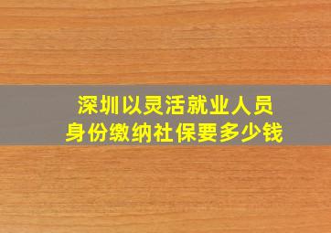 深圳以灵活就业人员身份缴纳社保要多少钱