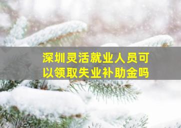 深圳灵活就业人员可以领取失业补助金吗