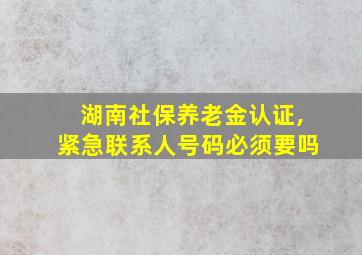 湖南社保养老金认证,紧急联系人号码必须要吗