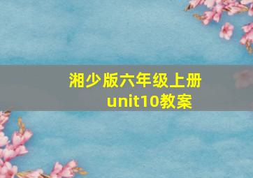 湘少版六年级上册unit10教案