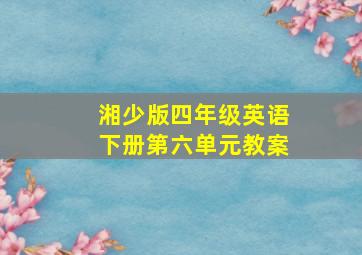 湘少版四年级英语下册第六单元教案