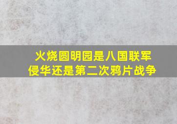 火烧圆明园是八国联军侵华还是第二次鸦片战争