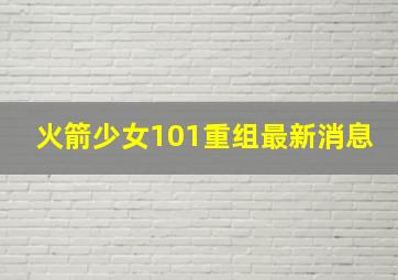 火箭少女101重组最新消息