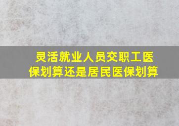 灵活就业人员交职工医保划算还是居民医保划算