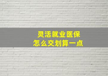 灵活就业医保怎么交划算一点