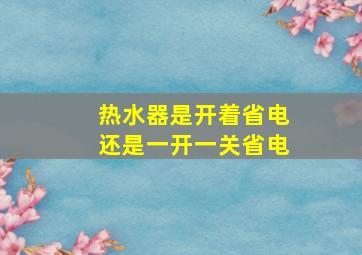 热水器是开着省电还是一开一关省电