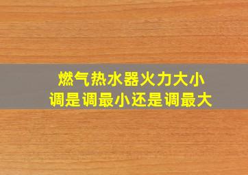 燃气热水器火力大小调是调最小还是调最大