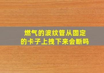 燃气的波纹管从固定的卡子上拽下来会断吗