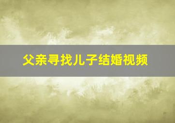 父亲寻找儿子结婚视频